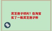 灵芝孢子切片？在淘宝买了一瓶灵芝孢孑粉