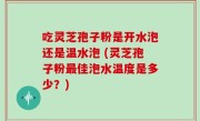 吃灵芝孢子粉是开水泡还是温水泡 (灵芝孢子粉最佳泡水温度是多少？)