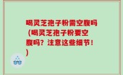 喝灵芝孢子粉需空腹吗 (喝灵芝孢子粉要空腹吗？注意这些细节！)
