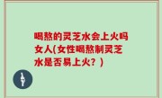 喝熬的灵芝水会上火吗女人(女性喝熬制灵芝水是否易上火？)