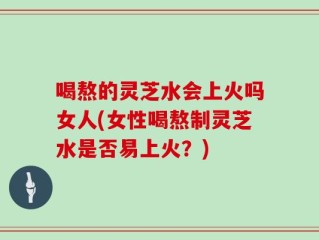 喝熬的灵芝水会上火吗女人(女性喝熬制灵芝水是否易上火？)