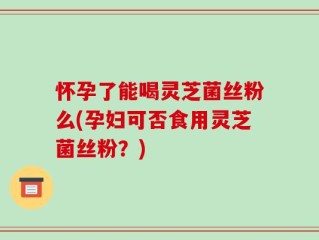 怀孕了能喝灵芝菌丝粉么(孕妇可否食用灵芝菌丝粉？)