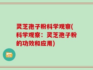 灵芝孢子粉科学观察(科学观察：灵芝孢子粉的功效和应用)