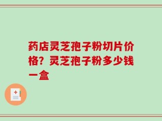药店灵芝孢子粉切片价格？灵芝孢子粉多少钱一盒