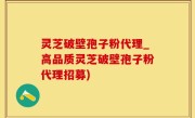灵芝破壁孢子粉代理_高品质灵芝破壁孢子粉代理招募)