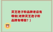 灵芝孢子粉品牌老店有哪些(老牌灵芝孢子粉品牌有哪些？)