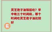 灵芝孢子油饭后吃？早中晚三个时间段，那个时间吃灵芝孢子油比较好