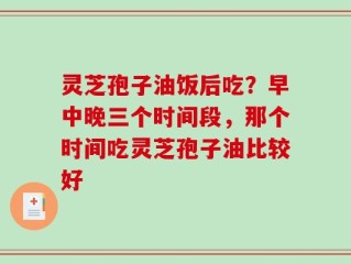灵芝孢子油饭后吃？早中晚三个时间段，那个时间吃灵芝孢子油比较好