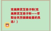 完美牌灵芝孢子粉(完美牌灵芝孢子粉——萃取全天然健康能量的良选！)