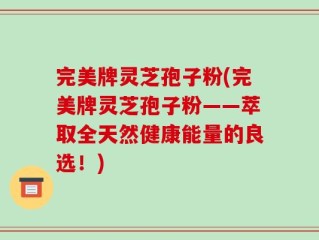 完美牌灵芝孢子粉(完美牌灵芝孢子粉——萃取全天然健康能量的良选！)