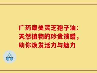广药康美灵芝孢子油：天然植物的珍贵馈赠，助你焕发活力与魅力