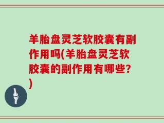 羊胎盘灵芝软胶囊有副作用吗(羊胎盘灵芝软胶囊的副作用有哪些？)
