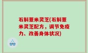 石斛薏米灵芝(石斛薏米灵芝配方，调节免疫力、改善身体状况)