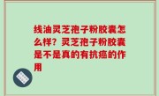 线油灵芝孢子粉胶囊怎么样？灵芝孢子粉胶囊是不是真的有抗癌的作用