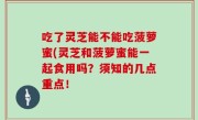 吃了灵芝能不能吃菠萝蜜(灵芝和菠萝蜜能一起食用吗？须知的几点重点！