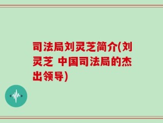 司法局刘灵芝简介(刘灵芝 中国司法局的杰出领导)