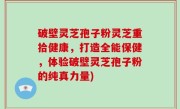 破壁灵芝孢子粉灵芝重拾健康，打造全能保健，体验破壁灵芝孢子粉的纯真力量)