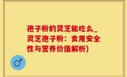 孢子粉的灵芝能吃么_灵芝孢子粉：食用安全性与营养价值解析)