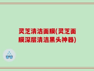 灵芝清洁面膜(灵芝面膜深层清洁黑头神器)