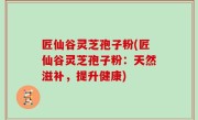 匠仙谷灵芝孢子粉(匠仙谷灵芝孢子粉：天然滋补，提升健康)