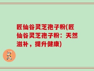 匠仙谷灵芝孢子粉(匠仙谷灵芝孢子粉：天然滋补，提升健康)
