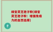 绿宝灵芝孢子粉(绿宝灵芝孢子粉：增强免疫力的自然选择)