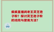 疯疯直播间老王灵芝孢子粉？探讨灵芝孢子粉的功效与使用方法？
