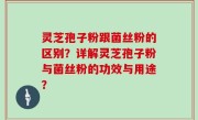 灵芝孢子粉跟菌丝粉的区别？详解灵芝孢子粉与菌丝粉的功效与用途？