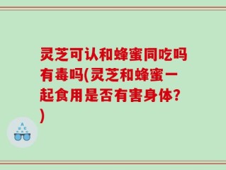 灵芝可认和蜂蜜同吃吗有毒吗(灵芝和蜂蜜一起食用是否有害身体？)