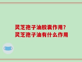 灵芝孢子油胶囊作用？灵芝孢子油有什么作用