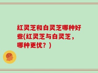 红灵芝和白灵芝哪种好些(红灵芝与白灵芝，哪种更优？)
