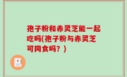 孢子粉和赤灵芝能一起吃吗(孢子粉与赤灵芝可同食吗？)