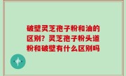 破壁灵芝孢子粉和油的区别？灵芝孢子粉头道粉和破壁有什么区别吗