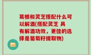葛根和灵芝搭配什么可以解酒(搭配灵芝 具有解酒功效，更佳的选择是葡萄籽提取物)