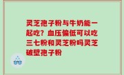 灵芝孢子粉与牛奶能一起吃？血压偏低可以吃三七粉和灵芝粉吗灵芝破壁孢子粉