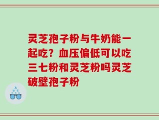 灵芝孢子粉与牛奶能一起吃？血压偏低可以吃三七粉和灵芝粉吗灵芝破壁孢子粉