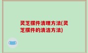 灵芝摆件清理方法(灵芝摆件的清洁方法)