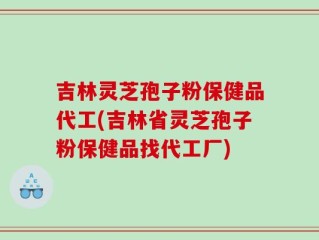 吉林灵芝孢子粉保健品代工(吉林省灵芝孢子粉保健品找代工厂)