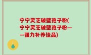 宁宁灵芝破壁孢子粉(宁宁灵芝破壁孢子粉——强力补养佳品)
