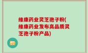 维康药业灵芝孢子粉(维康药业发布高品质灵芝孢子粉产品)
