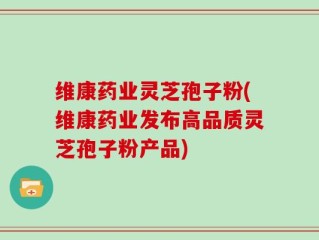 维康药业灵芝孢子粉(维康药业发布高品质灵芝孢子粉产品)