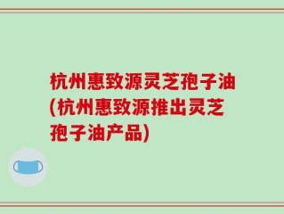 杭州惠致源灵芝孢子油(杭州惠致源推出灵芝孢子油产品)