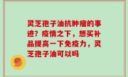 灵芝孢子油抗肿瘤的事迹？疫情之下，想买补品提高一下免疫力，灵芝孢子油可以吗