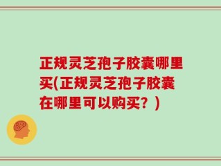 正规灵芝孢子胶囊哪里买(正规灵芝孢子胶囊在哪里可以购买？)