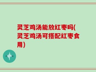 灵芝鸡汤能放红枣吗(灵芝鸡汤可搭配红枣食用)