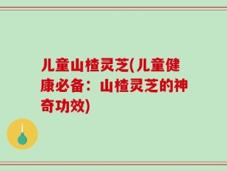 儿童山楂灵芝(儿童健康必备：山楂灵芝的神奇功效)