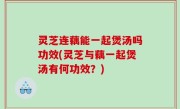 灵芝连藕能一起煲汤吗功效(灵芝与藕一起煲汤有何功效？)