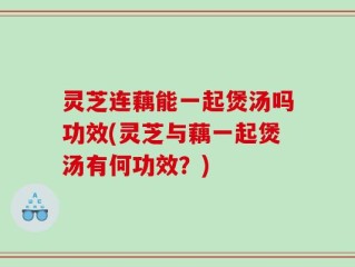 灵芝连藕能一起煲汤吗功效(灵芝与藕一起煲汤有何功效？)
