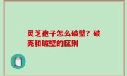 灵芝孢子怎么破壁？破壳和破壁的区别
