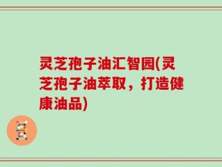 灵芝孢子油汇智园(灵芝孢子油萃取，打造健康油品)